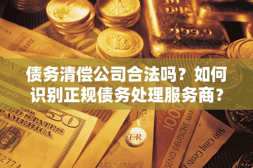 济南债务清偿公司合法吗？如何识别正规债务处理服务商？